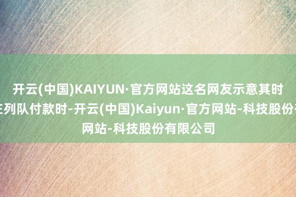 开云(中国)KAIYUN·官方网站这名网友示意其时园区正在列队付款时-开云(中国)Kaiyun·官方网站-科技股份有限公司