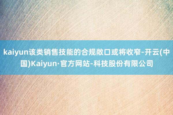 kaiyun该类销售技能的合规敞口或将收窄-开云(中国)Kaiyun·官方网站-科技股份有限公司