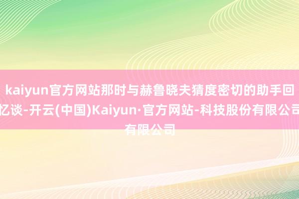 kaiyun官方网站那时与赫鲁晓夫猜度密切的助手回忆谈-开云(中国)Kaiyun·官方网站-科技股份有限公司