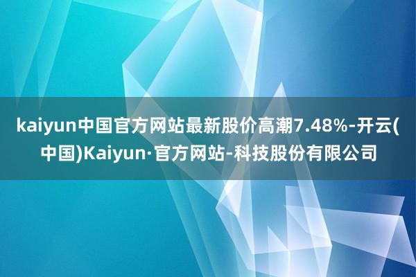 kaiyun中国官方网站最新股价高潮7.48%-开云(中国)Kaiyun·官方网站-科技股份有限公司