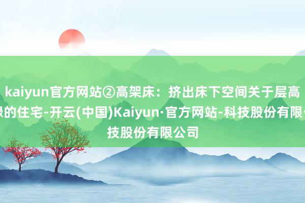 kaiyun官方网站②高架床：挤出床下空间关于层高庸碌的住宅-开云(中国)Kaiyun·官方网站-科技股份有限公司