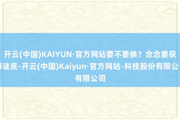 开云(中国)KAIYUN·官方网站要不要换?念念要获得谜底-开云(中国)Kaiyun·官方网站-科技股份有限公司