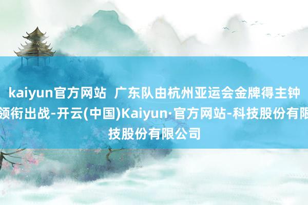 kaiyun官方网站 广东队由杭州亚运会金牌得主钟秀婷领衔出战-开云(中国)Kaiyun·官方网站-科技股份有限公司