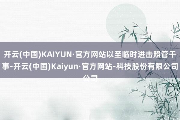 开云(中国)KAIYUN·官方网站以至临时进击照管干事-开云(中国)Kaiyun·官方网站-科技股份有限公司