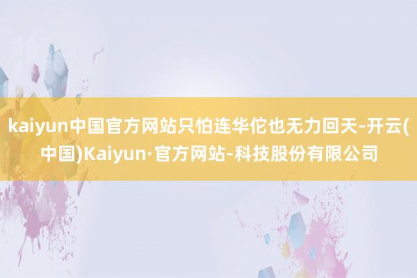 kaiyun中国官方网站只怕连华佗也无力回天-开云(中国)Kaiyun·官方网站-科技股份有限公司