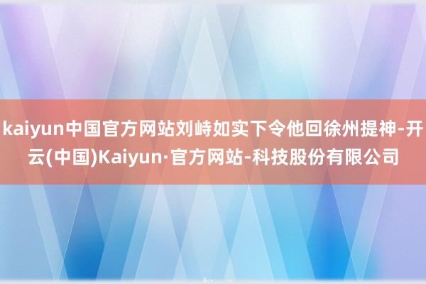 kaiyun中国官方网站刘峙如实下令他回徐州提神-开云(中国)Kaiyun·官方网站-科技股份有限公司