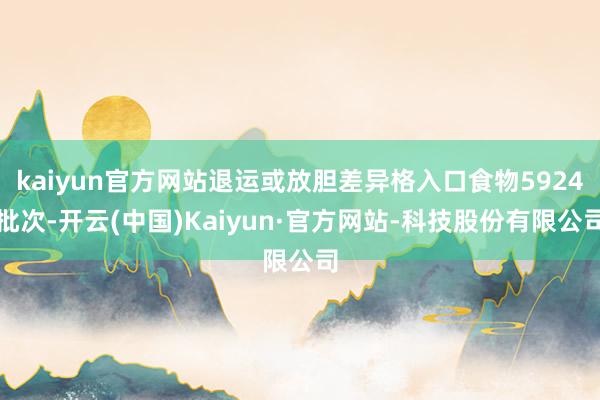 kaiyun官方网站退运或放胆差异格入口食物5924批次-开云(中国)Kaiyun·官方网站-科技股份有限公司