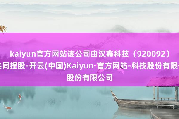 kaiyun官方网站该公司由汉鑫科技（920092）等共同捏股-开云(中国)Kaiyun·官方网站-科技股份有限公司