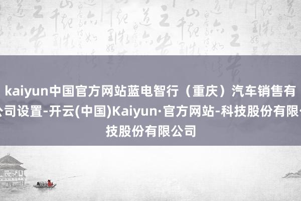 kaiyun中国官方网站蓝电智行（重庆）汽车销售有限公司设置-开云(中国)Kaiyun·官方网站-科技股份有限公司