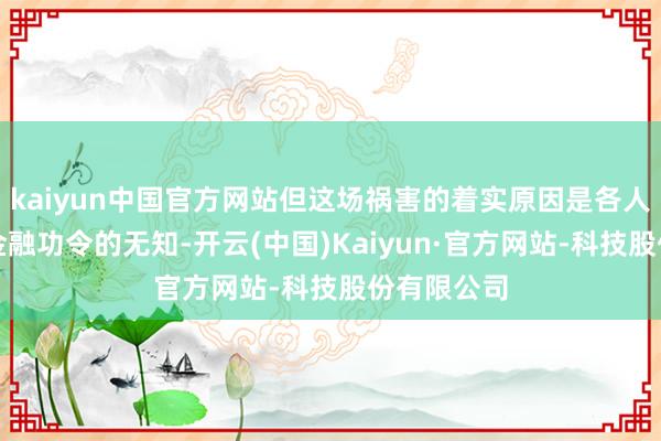 kaiyun中国官方网站但这场祸害的着实原因是各人狂热和对金融功令的无知-开云(中国)Kaiyun·官方网站-科技股份有限公司