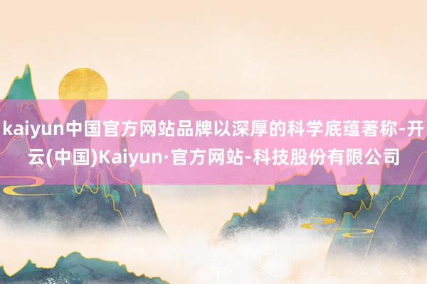 kaiyun中国官方网站品牌以深厚的科学底蕴著称-开云(中国)Kaiyun·官方网站-科技股份有限公司