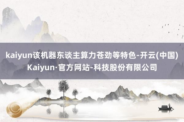 kaiyun该机器东谈主算力苍劲等特色-开云(中国)Kaiyun·官方网站-科技股份有限公司