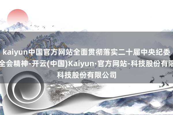 kaiyun中国官方网站全面贯彻落实二十届中央纪委四次全会精神-开云(中国)Kaiyun·官方网站-科技股份有限公司