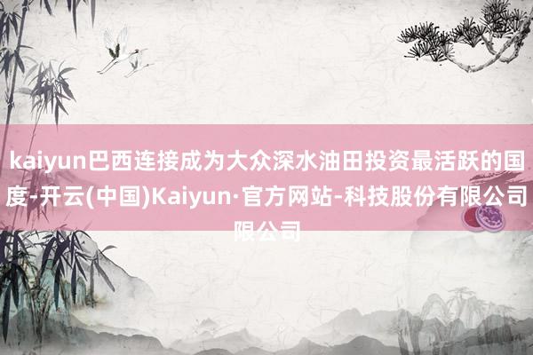 kaiyun巴西连接成为大众深水油田投资最活跃的国度-开云(中国)Kaiyun·官方网站-科技股份有限公司