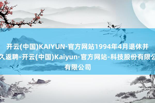 开云(中国)KAIYUN·官方网站1994年4月退休并耐久返聘-开云(中国)Kaiyun·官方网站-科技股份有限公司