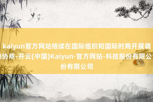 kaiyun官方网站络续在国际组织和国际时局开展调换协商-开云(中国)Kaiyun·官方网站-科技股份有限公司