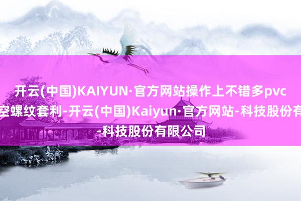 开云(中国)KAIYUN·官方网站操作上不错多pvc或玻璃空螺纹套利-开云(中国)Kaiyun·官方网站-科技股份有限公司