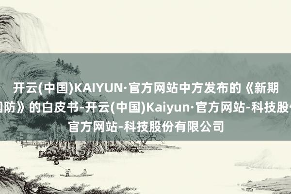 开云(中国)KAIYUN·官方网站中方发布的《新期间的中国国防》的白皮书-开云(中国)Kaiyun·官方网站-科技股份有限公司