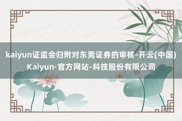 kaiyun证监会归附对东莞证券的审核-开云(中国)Kaiyun·官方网站-科技股份有限公司