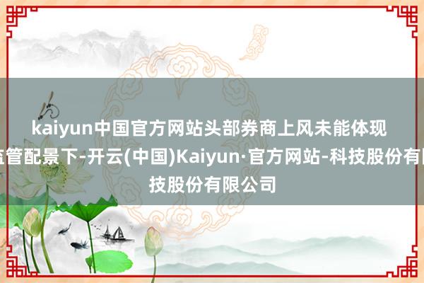 kaiyun中国官方网站 头部券商上风未能体现 在严监管配景下-开云(中国)Kaiyun·官方网站-科技股份有限公司