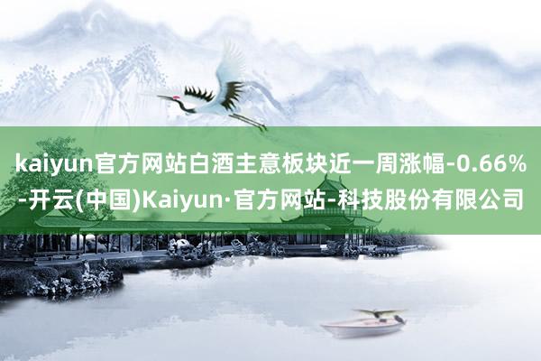 kaiyun官方网站白酒主意板块近一周涨幅-0.66%-开云(中国)Kaiyun·官方网站-科技股份有限公司