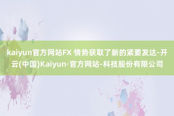 kaiyun官方网站FX 情势获取了新的紧要发达-开云(中国)Kaiyun·官方网站-科技股份有限公司