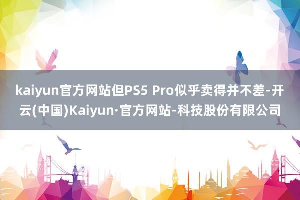 kaiyun官方网站但PS5 Pro似乎卖得并不差-开云(中国)Kaiyun·官方网站-科技股份有限公司
