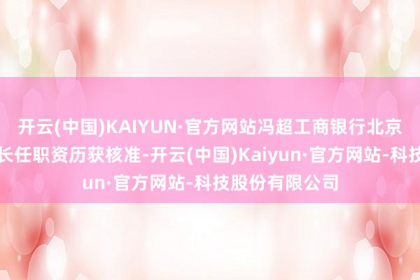 开云(中国)KAIYUN·官方网站冯超工商银行北京通州分行副行长任职资历获核准-开云(中国)Kaiyun·官方网站-科技股份有限公司