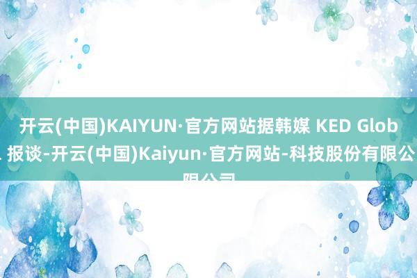 开云(中国)KAIYUN·官方网站据韩媒 KED Global 报谈-开云(中国)Kaiyun·官方网站-科技股份有限公司