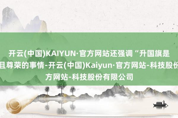 开云(中国)KAIYUN·官方网站还强调“升国旗是一项圣神且尊荣的事情-开云(中国)Kaiyun·官方网站-科技股份有限公司