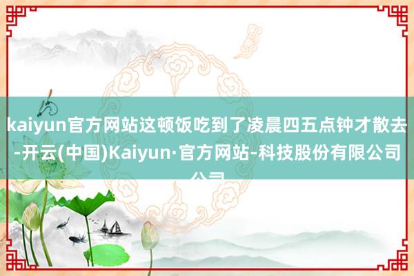 kaiyun官方网站这顿饭吃到了凌晨四五点钟才散去-开云(中国)Kaiyun·官方网站-科技股份有限公司