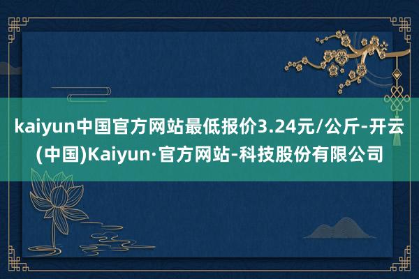 kaiyun中国官方网站最低报价3.24元/公斤-开云(中国)Kaiyun·官方网站-科技股份有限公司