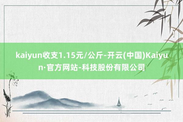 kaiyun收支1.15元/公斤-开云(中国)Kaiyun·官方网站-科技股份有限公司