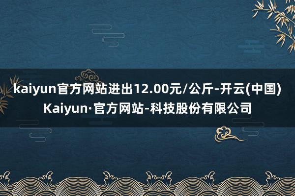 kaiyun官方网站进出12.00元/公斤-开云(中国)Kaiyun·官方网站-科技股份有限公司
