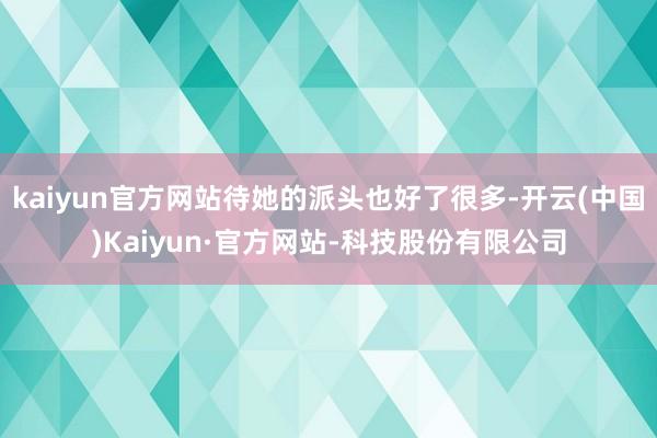 kaiyun官方网站待她的派头也好了很多-开云(中国)Kaiyun·官方网站-科技股份有限公司