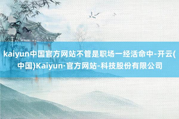 kaiyun中国官方网站不管是职场一经活命中-开云(中国)Kaiyun·官方网站-科技股份有限公司