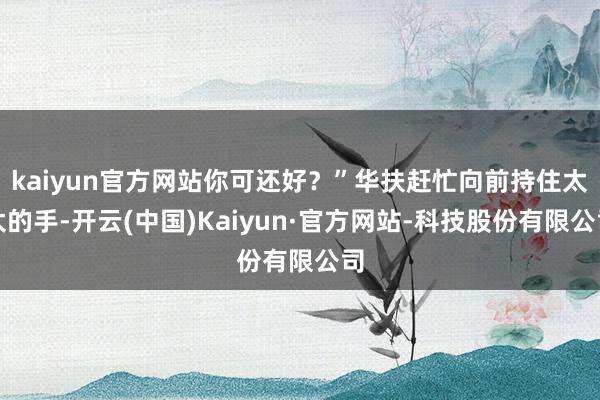 kaiyun官方网站你可还好？”华扶赶忙向前持住太太的手-开云(中国)Kaiyun·官方网站-科技股份有限公司