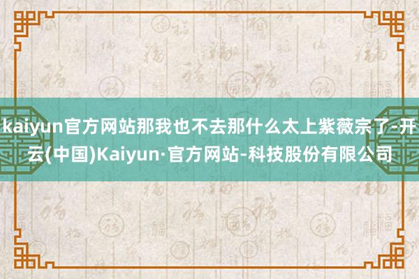 kaiyun官方网站那我也不去那什么太上紫薇宗了-开云(中国)Kaiyun·官方网站-科技股份有限公司