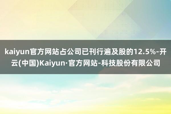 kaiyun官方网站占公司已刊行遍及股的12.5%-开云(中国)Kaiyun·官方网站-科技股份有限公司