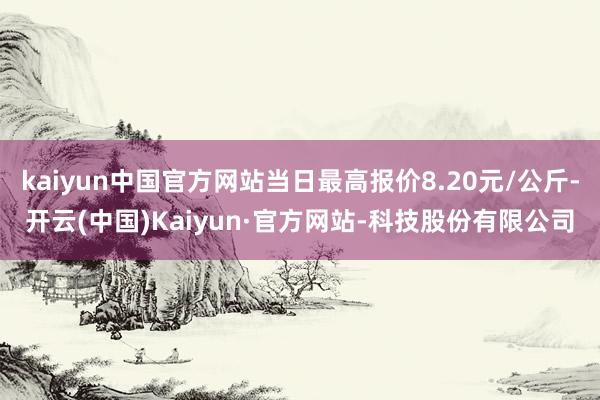 kaiyun中国官方网站当日最高报价8.20元/公斤-开云(中国)Kaiyun·官方网站-科技股份有限公司