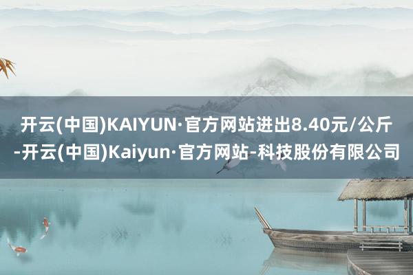 开云(中国)KAIYUN·官方网站进出8.40元/公斤-开云(中国)Kaiyun·官方网站-科技股份有限公司