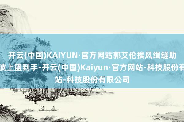 开云(中国)KAIYUN·官方网站郭艾伦挨风缉缝助攻李祥波上篮到手-开云(中国)Kaiyun·官方网站-科技股份有限公司