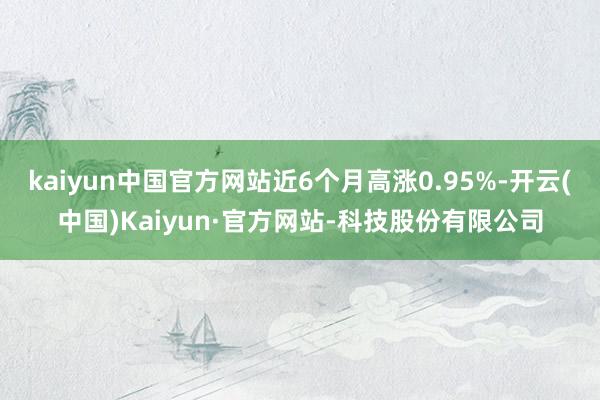 kaiyun中国官方网站近6个月高涨0.95%-开云(中国)Kaiyun·官方网站-科技股份有限公司