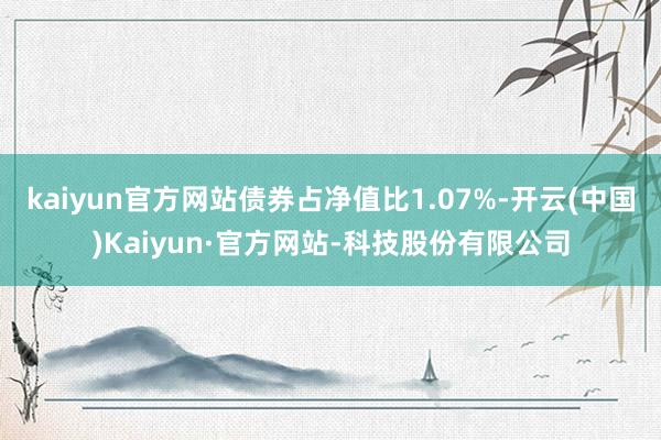 kaiyun官方网站债券占净值比1.07%-开云(中国)Kaiyun·官方网站-科技股份有限公司