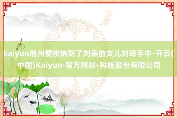 kaiyun荆州便接纳到了刘表的女儿刘琮手中-开云(中国)Kaiyun·官方网站-科技股份有限公司
