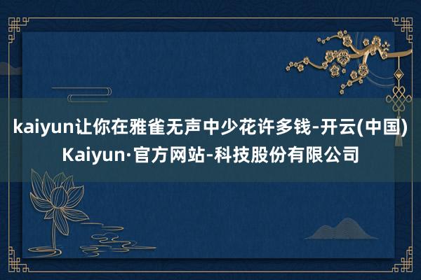 kaiyun让你在雅雀无声中少花许多钱-开云(中国)Kaiyun·官方网站-科技股份有限公司