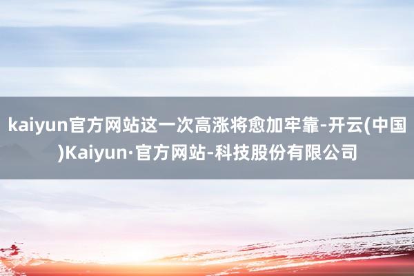 kaiyun官方网站这一次高涨将愈加牢靠-开云(中国)Kaiyun·官方网站-科技股份有限公司