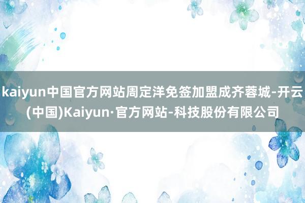 kaiyun中国官方网站周定洋免签加盟成齐蓉城-开云(中国)Kaiyun·官方网站-科技股份有限公司