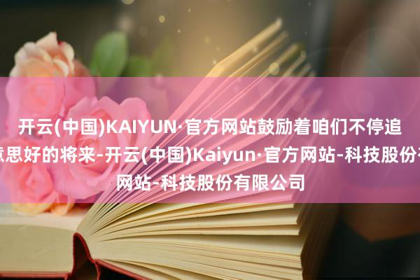 开云(中国)KAIYUN·官方网站鼓励着咱们不停追求更好意思好的将来-开云(中国)Kaiyun·官方网站-科技股份有限公司