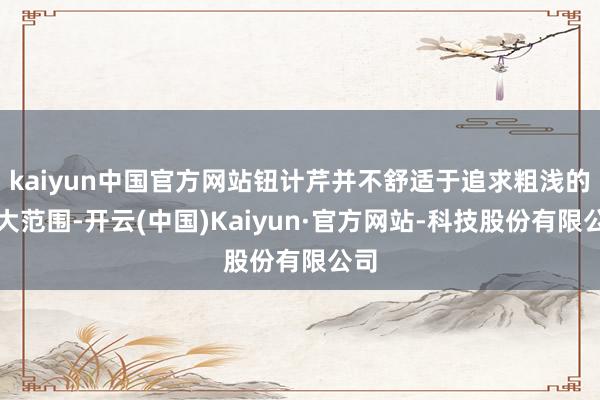 kaiyun中国官方网站钮计芹并不舒适于追求粗浅的扩大范围-开云(中国)Kaiyun·官方网站-科技股份有限公司
